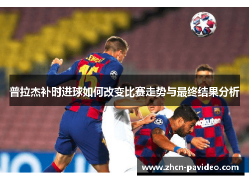 普拉杰补时进球如何改变比赛走势与最终结果分析