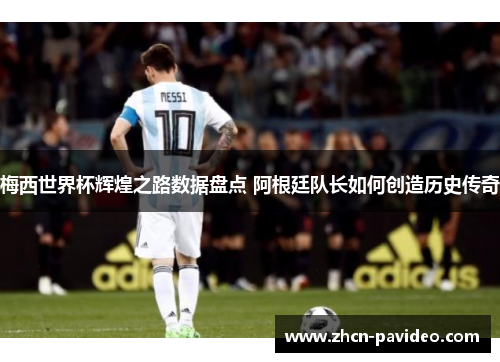 梅西世界杯辉煌之路数据盘点 阿根廷队长如何创造历史传奇