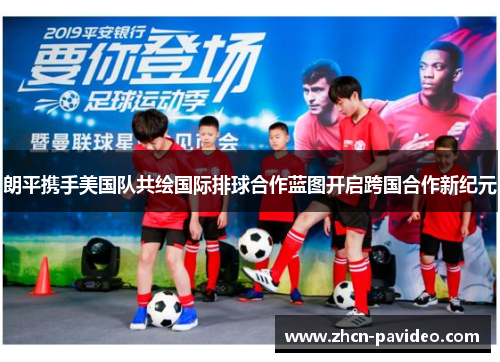 朗平携手美国队共绘国际排球合作蓝图开启跨国合作新纪元