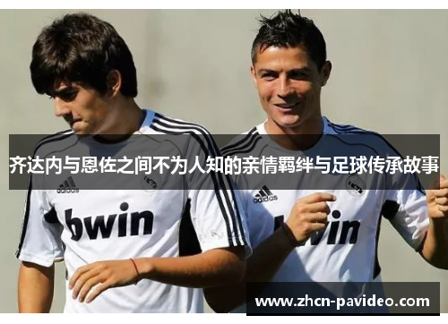 齐达内与恩佐之间不为人知的亲情羁绊与足球传承故事 齐达内与恩佐之间不为人知的亲情羁绊与足球传承故事