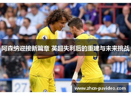 阿森纳迎接新篇章 英超失利后的重建与未来挑战