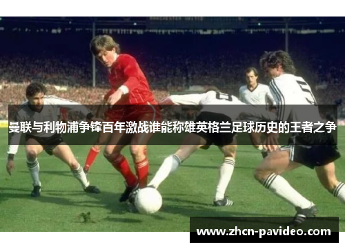 曼联与利物浦争锋百年激战谁能称雄英格兰足球历史的王者之争