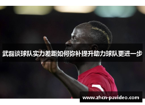 武磊谈球队实力差距如何弥补提升助力球队更进一步
