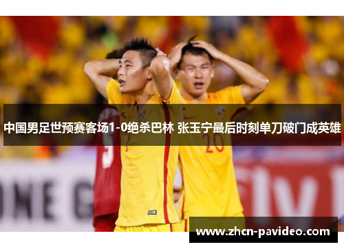 中国男足世预赛客场1-0绝杀巴林 张玉宁最后时刻单刀破门成英雄