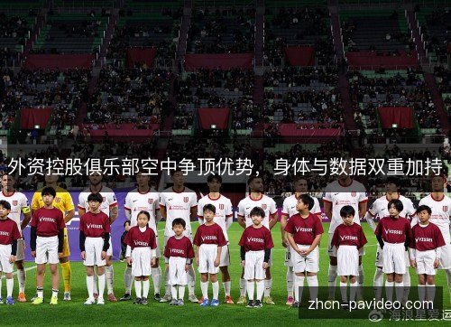 外资控股俱乐部空中争顶优势,身体与数据双重加持 外资控股俱乐部空中争顶优势,身体与数据双重加持